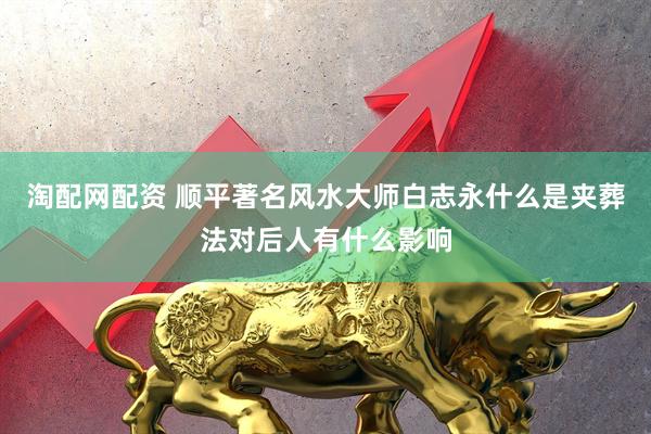 淘配网配资 顺平著名风水大师白志永什么是夹葬法对后人有什么影响