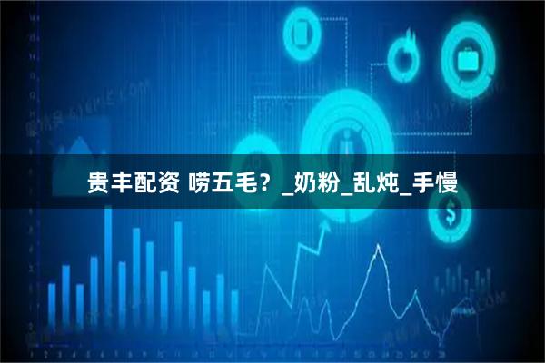 贵丰配资 唠五毛？_奶粉_乱炖_手慢