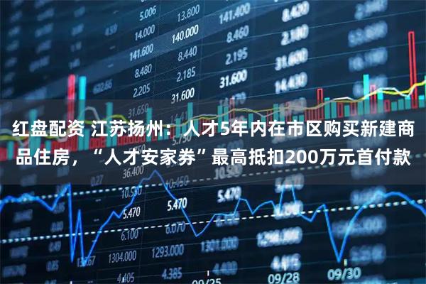 红盘配资 江苏扬州：人才5年内在市区购买新建商品住房，“人才安家券”最高抵扣200万元首付款