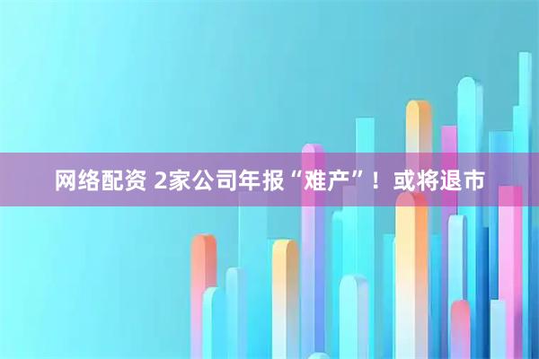 网络配资 2家公司年报“难产”！或将退市